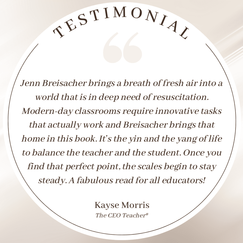 Testimonial: Jenn Breisacher brings a breath of fresh air into a world that is in deep need of resuscitation. Modern-day classrooms require innovative tasks that actually work and Breisacher brings that home in this book. It’s the yin and the yang of life to balance the teacher and the student. Once you find that perfect point, the scales begin to stay steady. A fabulous read for all educators! Kayse Morris; The CEO Teacher