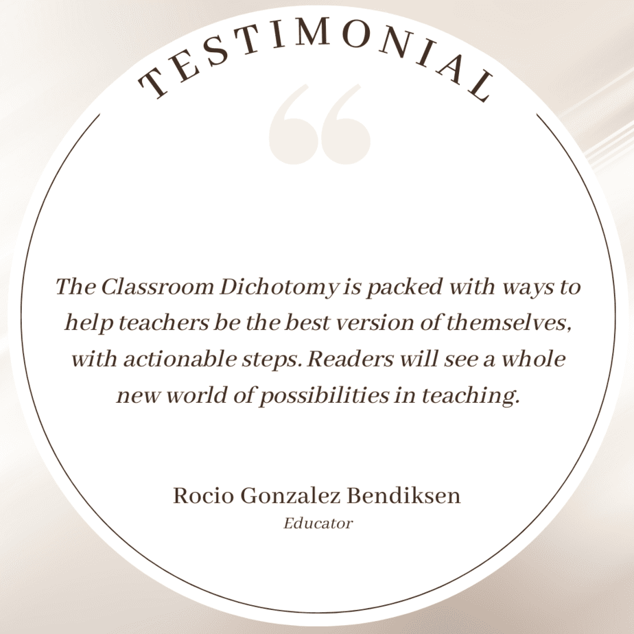 Testimonial: The Classroom Dichotomy is packed with ways to help teachers be the best version of themselves, with actionable steps. Readers will see a whole new world of possibilities in teaching. : Rocio Gonzalez Bendiksen, educator