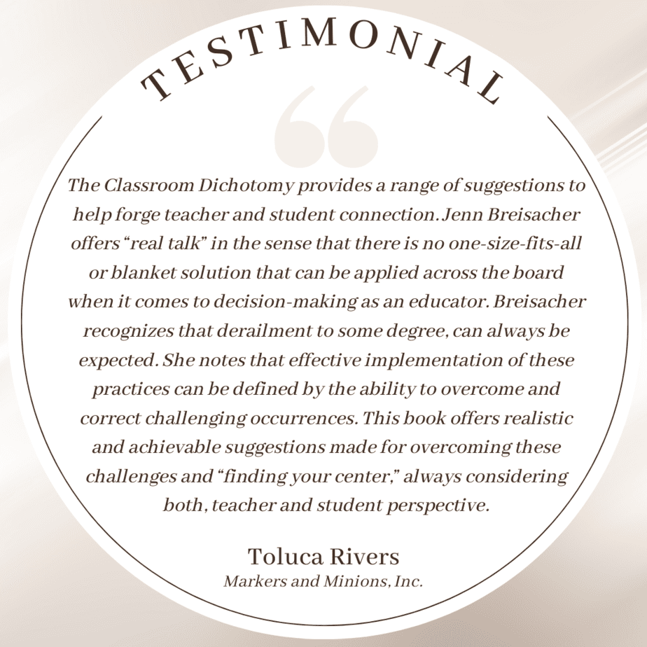 Testimonial: The Classroom Dichotomy provides a range of suggestions to help forge teacher and student connection. Jenn Breisacher offers “real talk” in the sense that there is no one-size-fits-all or blanket solution that can be applied across the board when it comes to decision-making as an educator. Breisacher recognizes that derailment to some degree, can always be expected. She notes that effective implementation of these practices can be defined by the ability to overcome and correct challenging occurrences. This book offers realistic and achievable suggestions made for overcoming these challenges and “finding your center,” always considering both, teacher and student perspective. : Toluca Rivers; Markers and Minions Inc.