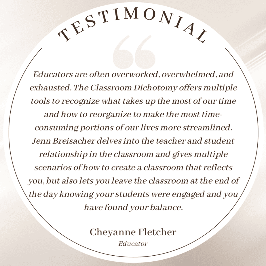 Testimonial: Educators are often overworked, overwhelmed, and exhausted. The Classroom Dichotomy offers multiple tools to recognize what takes up the most of our time and how to reorganize to make the most time-consuming portions of our lives more streamlined. Jenn Breisacher delves into the teacher and student relationship in the classroom and gives multiple scenarios of how to create a classroom that reflects you, but also lets you leave the classroom at the end of the day knowing your students were engaged and you have found your balance.; Cheyanne Fletcher, educator