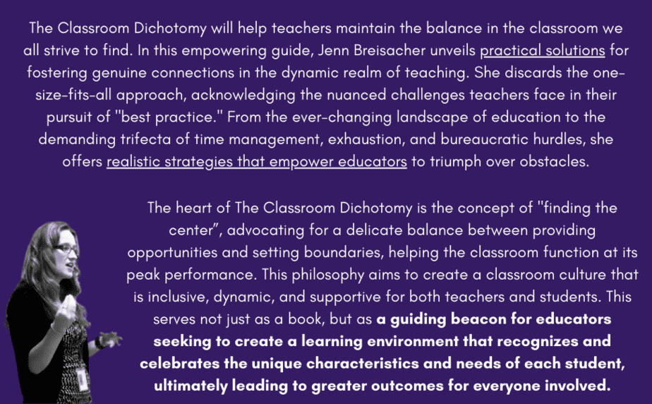 The Classroom Dichotomy will help teachers maintain the balance in the classroom we all strive to find. In this empowering guide, Jenn Breisacher unveils practical solutions for fostering genuine connections in the dynamic realm of teaching. She discards the one-size-fits-all approach, acknowledging the nuanced challenges teachers face in their pursuit of 'best practice.' From the ever-changing landscape of education to the demanding trifecta of time management, exhaustion, and bureaucratic hurdles, she offers realistic strategies that empower educators to triumph over obstacles.

Moving beyond the teacher's realm, Breisacher dives into the complex world of students, addressing issues ranging from behavior to apathy and social-emotional learning struggles. Grounded in the belief of resilience, she dispels the notion that starting over is the only solution during challenging times, encouraging strategic reprioritization instead. Through a variety of innovative approaches, from hands-on learning to flipped classrooms, she crafts a vision of an engaging and fulfilling learning environment, supported by research and practical examples to make these ideas not just aspirational but achievable.

The heart of The Classroom Dichotomy is the concept of 'finding the center”, advocating for a delicate balance between providing opportunities and setting boundaries, helping the classroom function at its peak performance. This philosophy aims to create a classroom culture that is inclusive, dynamic, and supportive for both teachers and students. This serves not just as a book, but as a guiding beacon for educators seeking to create a learning environment that recognizes and celebrates the unique characteristics and needs of each student, ultimately leading to greater outcomes for everyone involved.