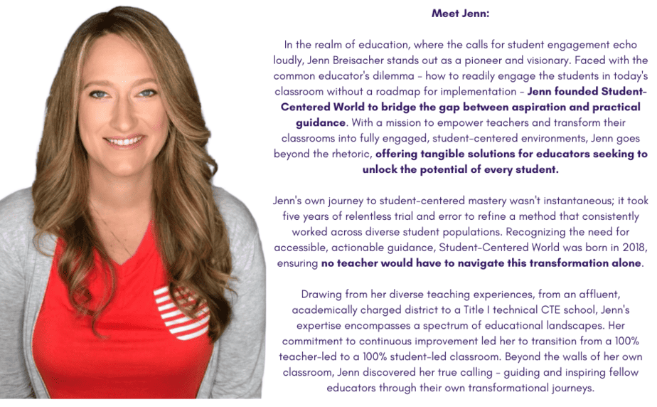 Photo of Jenn: 'Meet Jenn:

In the realm of education, where the calls for student engagement echo loudly, Jenn Breisacher stands out as a pioneer and visionary. Faced with the common educator's dilemma - how to readily engage the students in today's classroom without a roadmap for implementation - Jenn founded Student-Centered World to bridge the gap between aspiration and practical guidance. With a mission to empower teachers and transform their classrooms into fully engaged, student-centered environments, Jenn goes beyond the rhetoric, offering tangible solutions for educators seeking to unlock the potential of every student.

Jenn's own journey to student-centered mastery wasn't instantaneous; it took five years of relentless trial and error to refine a method that consistently worked across diverse student populations. Recognizing the need for accessible, actionable guidance, Student-Centered World was born in 2018, ensuring no teacher would have to navigate this transformation alone.

Drawing from her diverse teaching experiences, from an affluent, academically charged district to a Title I technical CTE school, Jenn's expertise encompasses a spectrum of educational landscapes. Her commitment to continuous improvement led her to transition from a 100% teacher-led to a 100% student-led classroom. Beyond the walls of her own classroom, Jenn discovered her true calling - guiding and inspiring fellow educators through their own transformational journeys.'